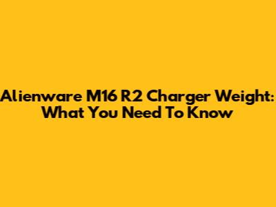 Alienware M16 R2 Charger Weight: What You Need To Know