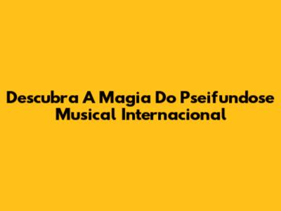 Descubra A Magia Do Pseifundose Musical Internacional