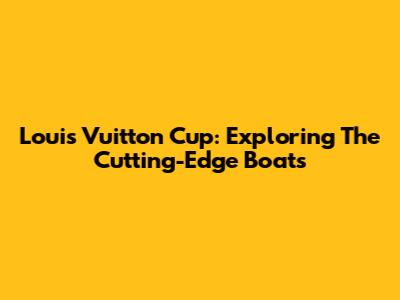 Louis Vuitton Cup: Exploring The Cutting-Edge Boats