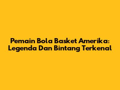 Pemain Bola Basket Amerika: Legenda Dan Bintang Terkenal