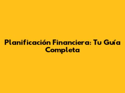 Planificación Financiera: Tu Guía Completa