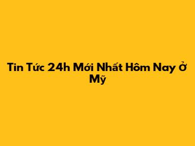Tin Tức 24h Mới Nhất Hôm Nay Ở Mỹ