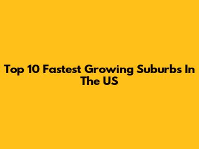 Top 10 Fastest Growing Suburbs In The US