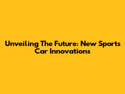 Unveiling The Future: New Sports Car Innovations