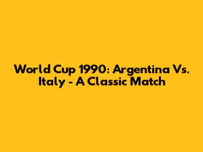 World Cup 1990: Argentina Vs. Italy - A Classic Match